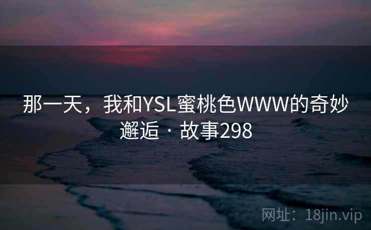 那一天,我和YSL蜜桃色WWW的奇妙邂逅 · 故事298 那一天,我和YSL蜜桃色WWW的奇妙邂逅 · 故事298