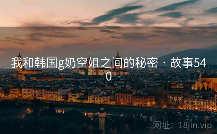 我和韩国g奶空姐之间的秘密 · 故事540 我和韩国g奶空姐之间的秘密 · 故事540