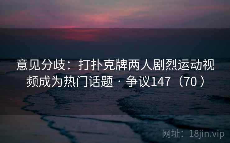 意见分歧:打扑克牌两人剧烈运动视频成为热门话题 · 争议147(70 ) 意见分歧:打扑克牌两人剧烈运动视频成为热门话题 · 争议147(70 )