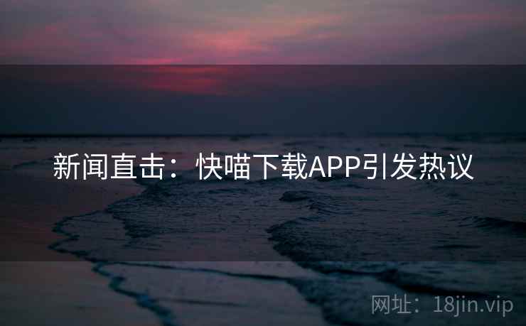 新闻直击:快喵下载APP引发热议 新闻直击:快喵下载APP引发热议