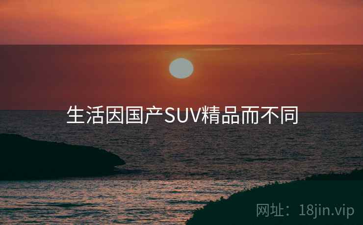 生活因国产SUV精品而不同 生活因国产SUV精品而不同